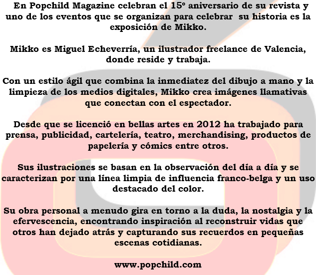 &nbsp;En Popchild Magazine celebran el 15º aniversario de su revista y uno de los eventos que se organizan para celebrar su historia es la exposición de Mikko. Mikko es Miguel Echeverría, un ilustrador freelance de Valencia, donde reside y trabaja. Con un estilo ágil que combina la inmediatez del dibujo a mano y la limpieza de los medios digitales, Mikko crea imágenes llamativas que conectan con el espectador. Desde que se licenció en bellas artes en 2012 ha trabajado para prensa, publicidad, cartelería, teatro, merchandising, productos de papelería y cómics entre otros. Sus ilustraciones se basan en la observación del día a día y se caracterizan por una línea limpia de influencia franco-belga y un uso destacado del color. Su obra personal a menudo gira en torno a la duda, la nostalgia y la efervescencia, encontrando inspiración al reconstruir vidas que otros han dejado atrás y capturando sus recuerdos en pequeñas escenas cotidianas. www.popchild.com