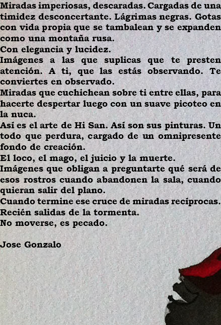 Miradas imperiosas, descaradas. Cargadas de una timidez desconcertante. Lágrimas negras. Gotas con vida propia que se tambalean y se expanden como una montaña rusa. Con elegancia y lucidez. Imágenes a las que suplicas que te presten atención. A ti, que las estás observando. Te conviertes en observado. Miradas que cuchichean sobre ti entre ellas, para hacerte despertar luego con un suave picoteo en la nuca. Así es el arte de Hi San. Así son sus pinturas. Un todo que perdura, cargado de un omnipresente fondo de creación. El loco, el mago, el juicio y la muerte. Imágenes que obligan a preguntarte qué será de esos rostros cuando abandonen la sala, cuando quieran salir del plano. Cuando termine ese cruce de miradas recíprocas. Recién salidas de la tormenta. No moverse, es pecado. Jose Gonzalo 