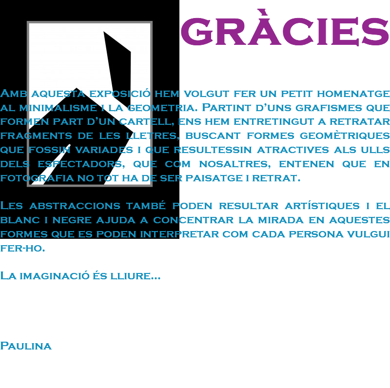 gràcies Amb aquesta exposició hem volgut fer un petit homenatge al minimalisme i la geometria. Partint d’uns grafismes que formen part d’un cartell, ens hem entretingut a retratar fragments de les lletres, buscant formes geomètriques que fossin variades i que resultessin atractives als ulls dels espectadors, que com nosaltres, entenen que en fotografia no tot ha de ser paisatge i retrat. Les abstraccions també poden resultar artístiques i el blanc i negre ajuda a concentrar la mirada en aquestes formes que es poden interpretar com cada persona vulgui fer-ho. La imaginació és lliure... Paulina 