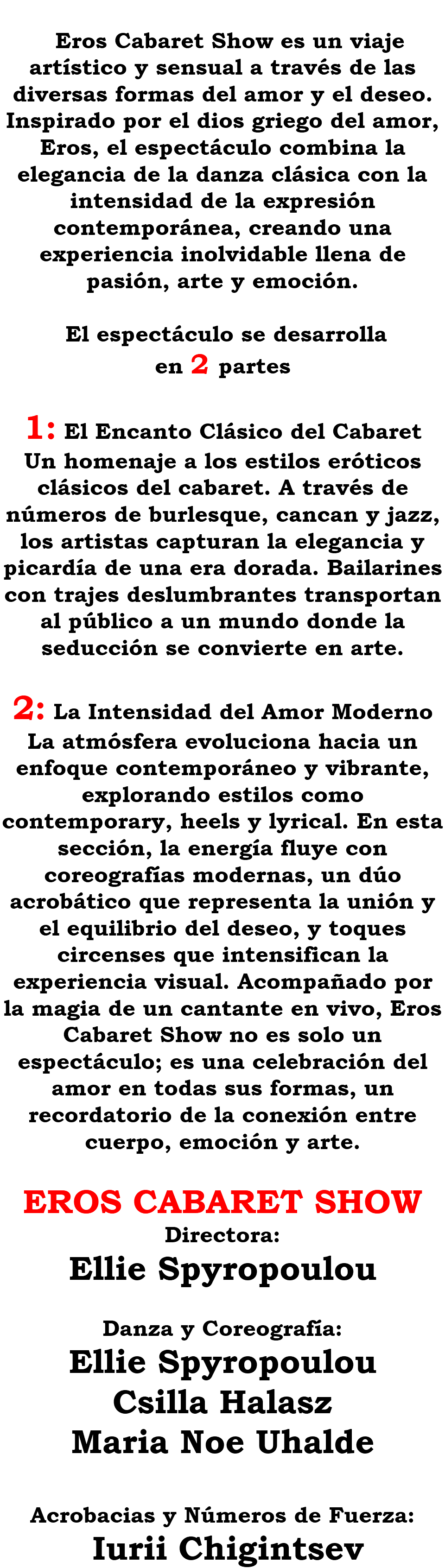 &nbsp;Eros Cabaret Show es un viaje artístico y sensual a través de las diversas formas del amor y el deseo. Inspirado por el dios griego del amor, Eros, el espectáculo combina la elegancia de la danza clásica con la intensidad de la expresión contemporánea, creando una experiencia inolvidable llena de pasión, arte y emoción. El espectáculo se desarrolla en 2 partes 1: El Encanto Clásico del Cabaret Un homenaje a los estilos eróticos clásicos del cabaret. A través de números de burlesque, cancan y jazz, los artistas capturan la elegancia y picardía de una era dorada. Bailarines con trajes deslumbrantes transportan al público a un mundo donde la seducción se convierte en arte. 2: La Intensidad del Amor Moderno La atmósfera evoluciona hacia un enfoque contemporáneo y vibrante, explorando estilos como contemporary, heels y lyrical. En esta sección, la energía fluye con coreografías modernas, un dúo acrobático que representa la unión y el equilibrio del deseo, y toques circenses que intensifican la experiencia visual. Acompañado por la magia de un cantante en vivo, Eros Cabaret Show no es solo un espectáculo; es una celebración del amor en todas sus formas, un recordatorio de la conexión entre cuerpo, emoción y arte. EROS CABARET SHOW Directora: Ellie Spyropoulou Danza y Coreografía: Ellie Spyropoulou Csilla Halasz Maria Noe Uhalde Acrobacias y Números de Fuerza: Iurii Chigintsev