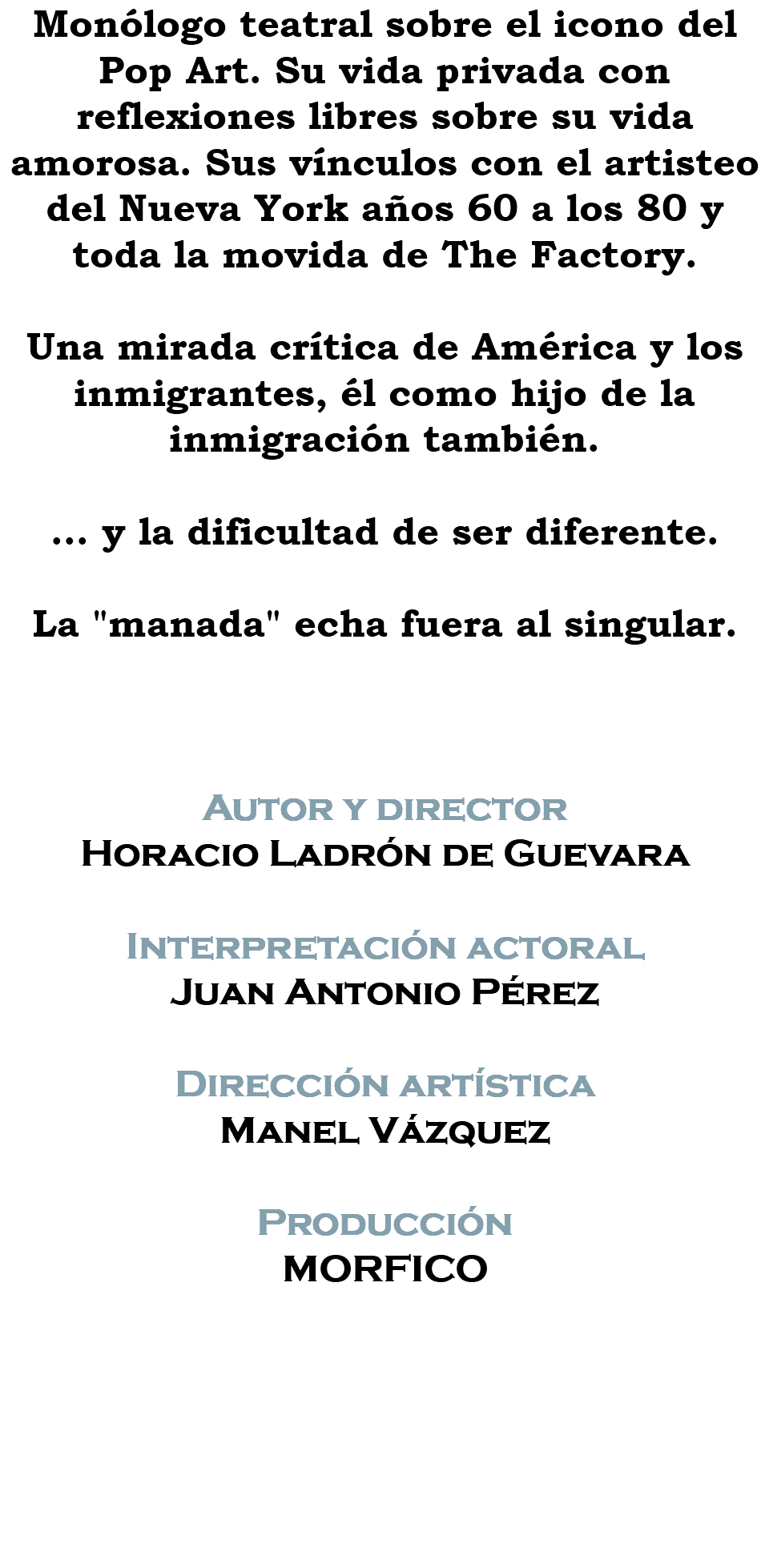 Monólogo teatral sobre el icono del Pop Art. Su vida privada con reflexiones libres sobre su vida amorosa. Sus vínculos con el artisteo del Nueva York años 60 a los 80 y toda la movida de The Factory. Una mirada crítica de América y los inmigrantes, él como hijo de la inmigración también. ... y la dificultad de ser diferente. La "manada" echa fuera al singular. Autor y director Horacio Ladrón de Guevara Interpretación actoral Juan Antonio Pérez Dirección artística Manel Vázquez Producción MORFICO 
