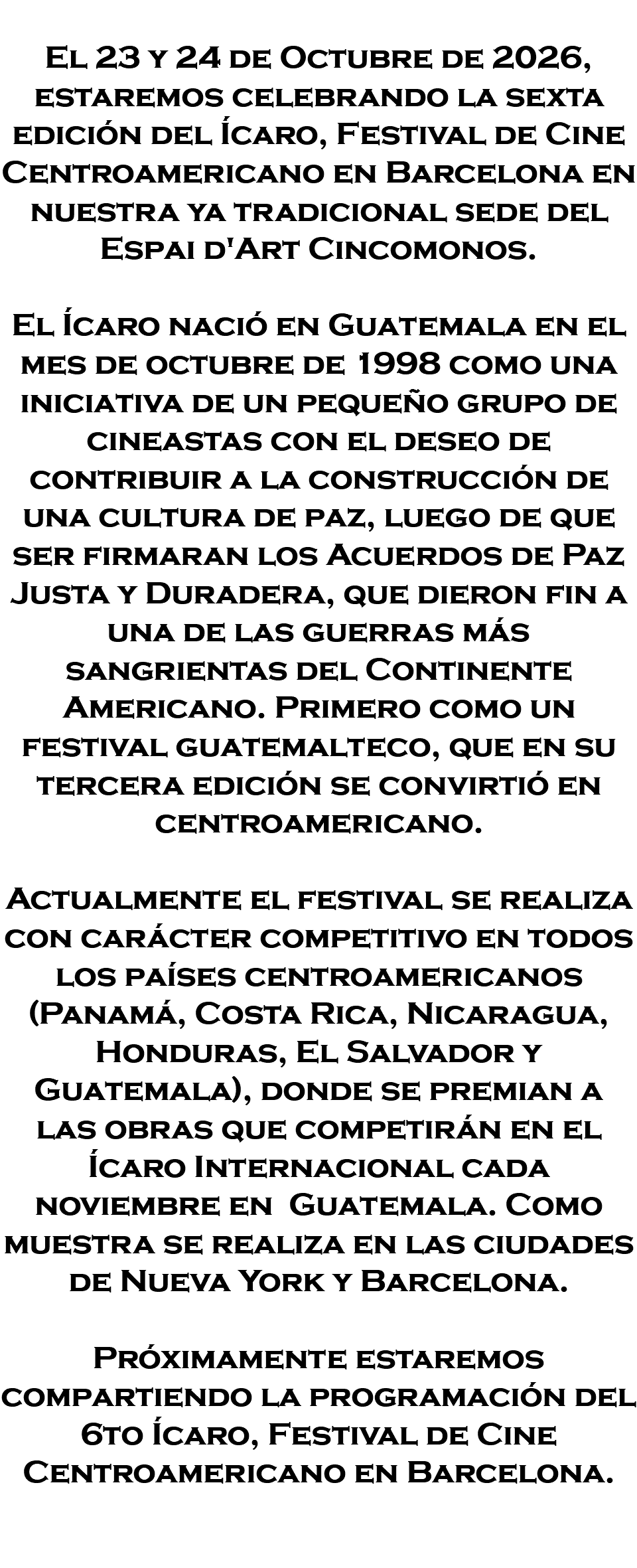 &nbsp;El 23 y 24 de Octubre de 2026, estaremos celebrando la sexta edición del Ícaro, Festival de Cine Centroamericano en Barcelona en nuestra ya tradicional sede del Espai d'Art Cincomonos. El Ícaro nació en Guatemala en el mes de octubre de 1998 como una iniciativa de un pequeño grupo de cineastas con el deseo de contribuir a la construcción de una cultura de paz, luego de que ser firmaran los Acuerdos de Paz Justa y Duradera, que dieron fin a una de las guerras más sangrientas del Continente Americano. Primero como un festival guatemalteco, que en su tercera edición se convirtió en centroamericano. Actualmente el festival se realiza con carácter competitivo en todos los países centroamericanos (Panamá, Costa Rica, Nicaragua, Honduras, El Salvador y Guatemala), donde se premian a las obras que competirán en el Ícaro Internacional cada noviembre en Guatemala. Como muestra se realiza en las ciudades de Nueva York y Barcelona. Próximamente estaremos compartiendo la programación del 6to Ícaro, Festival de Cine Centroamericano en Barcelona. 