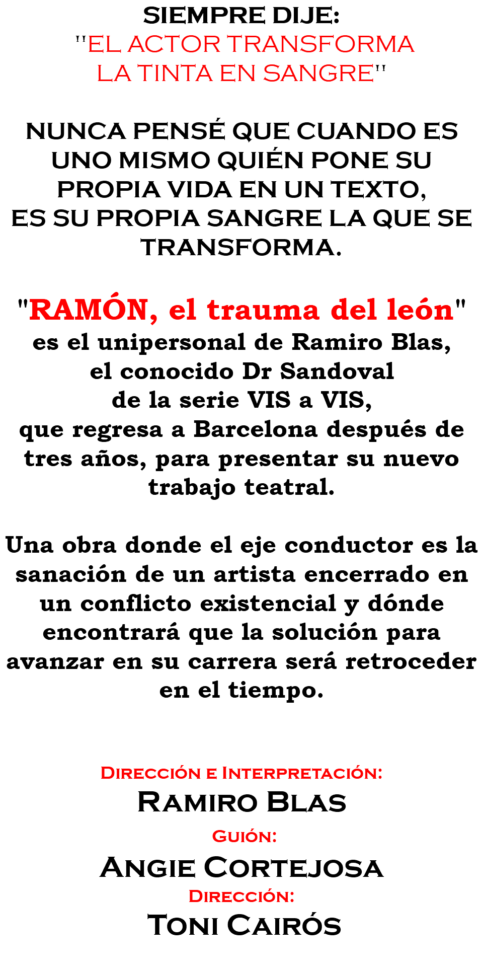SIEMPRE DIJE: "EL ACTOR TRANSFORMA LA TINTA EN SANGRE" NUNCA PENSÉ QUE CUANDO ES UNO MISMO QUIÉN PONE SU PROPIA VIDA EN UN TEXTO, ES SU PROPIA SANGRE LA QUE SE TRANSFORMA. "RAMÓN, el trauma del león" es el unipersonal de Ramiro Blas, el conocido Dr Sandoval de la serie VIS a VIS, que regresa a Barcelona después de tres años, para presentar su nuevo trabajo teatral. Una obra donde el eje conductor es la sanación de un artista encerrado en un conflicto existencial y dónde encontrará que la solución para avanzar en su carrera será retroceder en el tiempo. Dirección e Interpretación: Ramiro Blas Guión: Angie Cortejosa Dirección: Toni Cairós 
