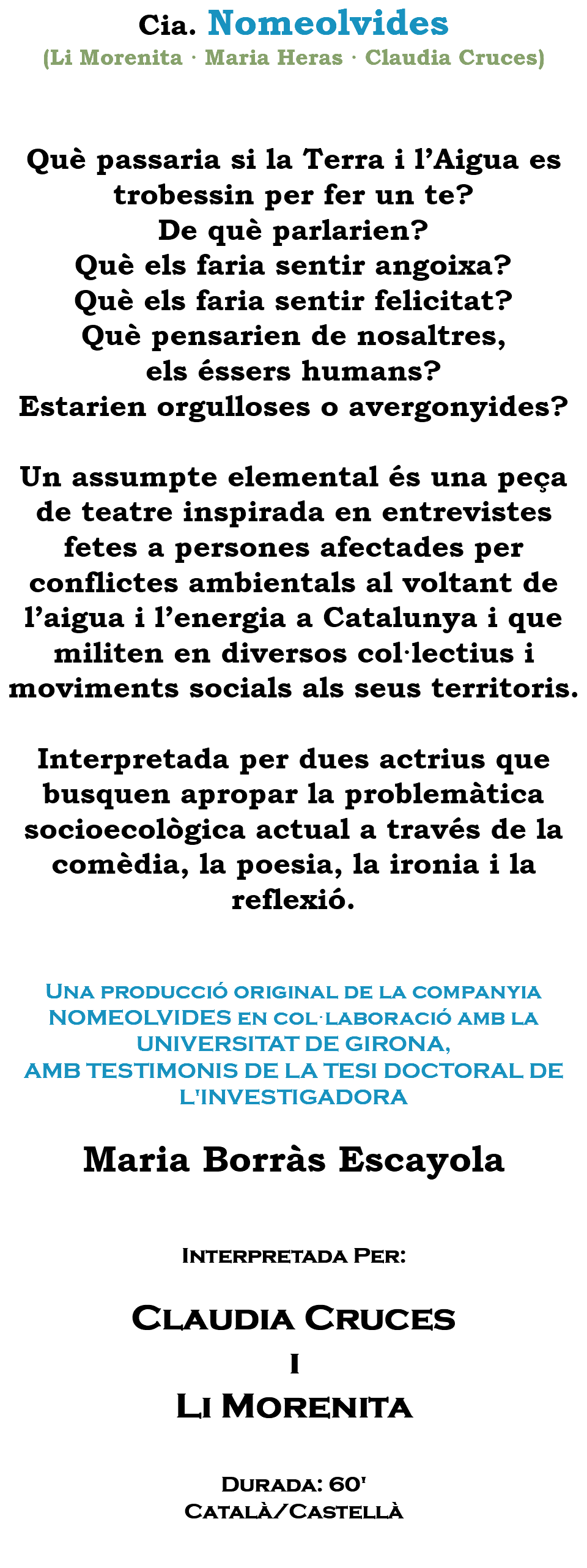 Cia. Nomeolvides (Li Morenita · Maria Heras · Claudia Cruces) Què passaria si la Terra i l’Aigua es trobessin per fer un te? De què parlarien? Què els faria sentir angoixa? Què els faria sentir felicitat? Què pensarien de nosaltres, els éssers humans? Estarien orgulloses o avergonyides? Un assumpte elemental és una peça de teatre inspirada en entrevistes fetes a persones afectades per conflictes ambientals al voltant de l’aigua i l’energia a Catalunya i que militen en diversos col·lectius i moviments socials als seus territoris. Interpretada per dues actrius que busquen apropar la problemàtica socioecològica actual a través de la comèdia, la poesia, la ironia i la reflexió. Una producció original de la companyia NOMEOLVIDES en col·laboració amb la UNIVERSITAT DE GIRONA, AMB TESTIMONIS DE LA TESI DOCTORAL DE L'INVESTIGADORA Maria Borràs Escayola Interpretada Per: Claudia Cruces i Li Morenita Durada: 60' Català/Castellà 